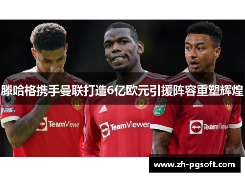 滕哈格携手曼联打造6亿欧元引援阵容重塑辉煌