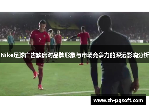 Nike足球广告缺席对品牌形象与市场竞争力的深远影响分析