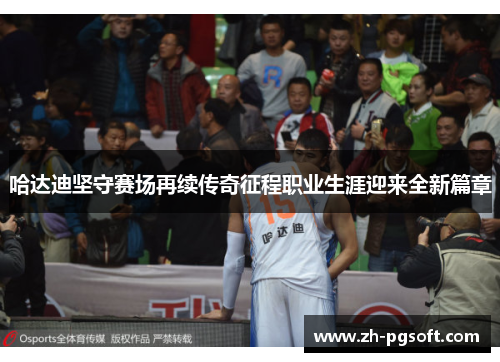 哈达迪坚守赛场再续传奇征程职业生涯迎来全新篇章 哈达迪坚守赛场再续传奇征程职业生涯迎来全新篇章