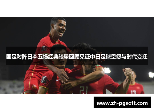 国足对阵日本五场经典较量回顾见证中日足球恩怨与时代变迁 国足对阵日本五场经典较量回顾见证中日足球恩怨与时代变迁