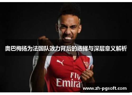 奥巴梅扬为法国队效力背后的选择与深层意义解析